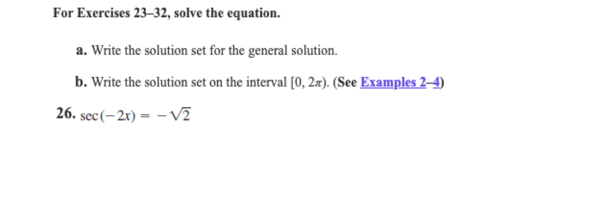 For Exercises 23–32, solve the equation.
a. Write the solution set for the general solution.
b. Write the solution set on the interval [0, 2x). (See Examples 2–4)
26. sec (-2x) =
-V2
%3D
