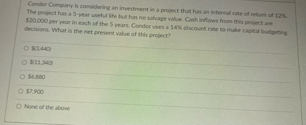Condor Company is considering an investment in a project that has an internal rate of return of 12%.
The project has a 5-year useful life but has no salvage value. Cash inflows from this project are
$20,000 per year in each of the 5 years. Condor uses a 14% discount rate to make capital budgeting
decisions. What is the net present value of this project?
O $(3,440)
O $(11,340)
O $6,880
O $7.900
O None of the above