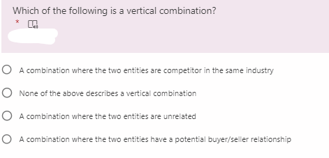 Which of the following is a vertical combination?
*
O A combination where the two entities are competitor in the same industry
O None of the above describes a vertical combination
O A combination where the two entities are unrelated
O A combination where the two entities have a potential buyer/seller relationship
