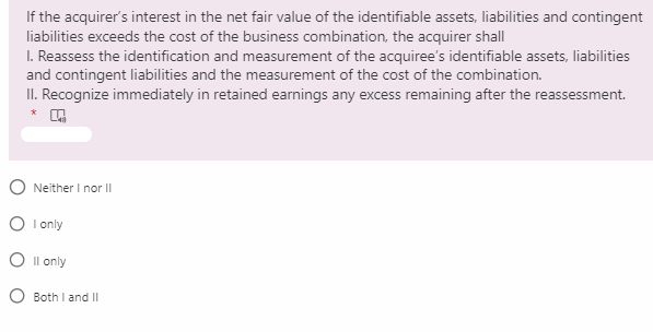 If the acquirer's interest in the net fair value of the identifiable assets, liabilities and contingent
liabilities exceeds the cost of the business combination, the acquirer shall
I. Reassess the identification and measurement of the acquiree's identifiable assets, liabilities
and contingent liabilities and the measurement of the cost of the combination.
II. Recognize immediately in retained earnings any excess remaining after the reassessment.
O Neither I nor II
O I only
O Il only
O Both I and II
