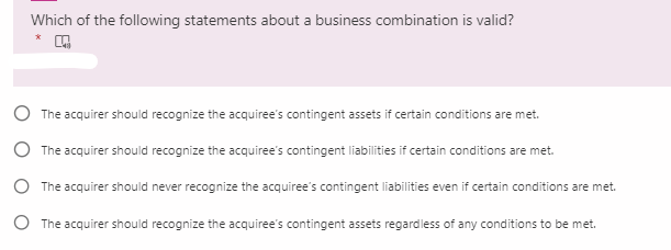 Which of the following statements about a business combination is valid?
The acquirer should recognize the acquiree's contingent assets if certain conditions are met.
The acquirer should recognize the acquiree's contingent liabilities if certain conditions are met.
O The acquirer should never recognize the acquiree's contingent liabilities even if certain conditions are met.
O The acquirer should recognize the acquiree's contingent assets regardless of any conditions to be met.
