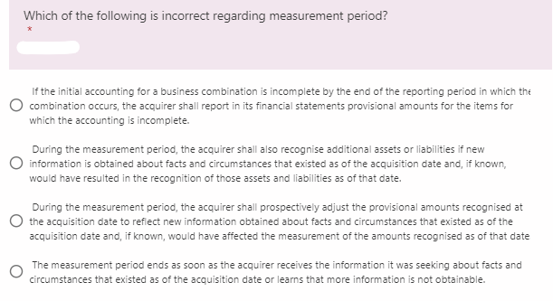 Which of the following is incorrect regarding measurement period?
If the initial accounting for a business combination is incomplete by the end of the reporting period in which the
combination occurs, the acquirer shall report in its financial statements provisional amounts for the items for
which the accounting is incomplete.
During the measurement period, the acquirer shall also recognise additional assets or liabilities if new
information is obtained about facts and circumstances that existed as of the acquisition date and, if known,
would have resulted in the recognition of those assets and liabilities as of that date.
During the measurement period, the acquirer shall prospectively adjust the provisional amounts recognised at
O the acquisition date to refiect new information obtained about facts and circumstances that existed as of the
acquisition date and, if known, would have affected the measurement of the amounts recognised as of that date
The measurement period ends as soon as the acquirer receives the information it was seeking about facts and
circumstances that existed as of the acquisition date or learns that more information is not obtainable.
