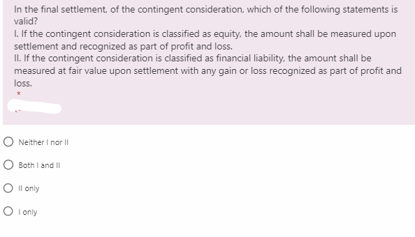 In the final settlement, of the contingent consideration, which of the following statements is
valid?
I. If the contingent consideration is classified as equity, the amount shall be measured upon
settlement and recognized as part of profit and loss.
II. If the contingent consideration is classified as financial liability, the amount shall be
measured at fair value upon settlement with any gain or loss recognized as part of profit and
loss.
O Neither I nor II
Both I and II
O Il only
O I only
