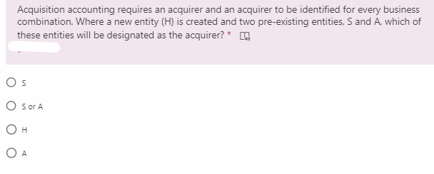 Acquisition accounting requires an acquirer and an acquirer to be identified for every business
combination. Where a new entity (H) is created and two pre-existing entities, S and A, which of
these entities will be designated as the acquirer? *
Os
O sor A
O H
O A

