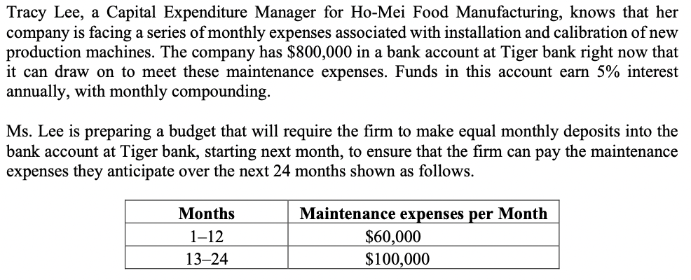 Tracy Lee, a Capital Expenditure Manager for Ho-Mei Food Manufacturing, knows that her
company is facing a series of monthly expenses associated with installation and calibration of new
production machines. The company has $800,000 in a bank account at Tiger bank right now that
it can draw on to meet these maintenance expenses. Funds in this account earn 5% interest
annually, with monthly compounding.
Ms. Lee is preparing a budget that will require the firm to make equal monthly deposits into the
bank account at Tiger bank, starting next month, to ensure that the firm can pay the maintenance
expenses they anticipate over the next 24 months shown as follows.
Months
Maintenance expenses per Month
$60,000
$100,000
1-12
13–24
