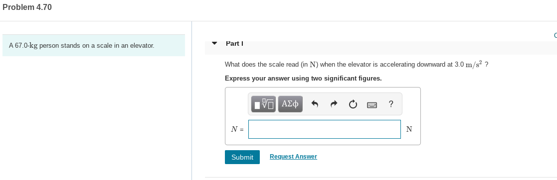 Problem 4.70
Part I
a scale in an elevator
A 67.0-kg person
stands on
What does the scale read (in N) when the elevator is accelerating downward at 3.0 m/s? ?
Express your answer using two significant figures.
Hνα ΑΣφ
N =
Request Answer
Submit
