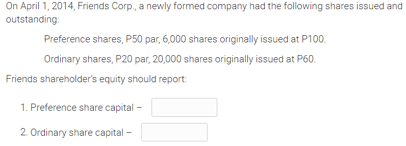 On April 1, 2014, Friends Corp., a newly formed company had the following shares issued and
outstanding:
Preference shares, P50 par, 6,000 shares originally issued at P100.
Ordinary shares, P20 par, 20,000 shares originally issued at P60.
Friends shareholder's equity should report:
1. Preference share capital -
2. Ordinary share capital -