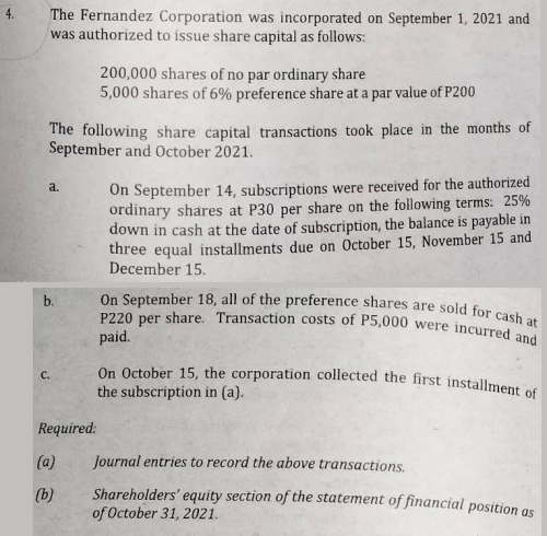 The Fernandez Corporation was incorporated on September 1, 2021 and
was authorized to issue share capital as follows:
200,000 shares of no par ordinary share
5,000 shares of 6% preference share at a par value of P200
The following share capital transactions took place in the months of
September and October 2021.
a.
On September 14, subscriptions were received for the authorized
ordinary shares at P30 per share on the following terms: 25%
down in cash at the date of subscription, the balance is payable in
three equal installments due on October 15, November 15 and
December 15.
On September 18, all of the preference shares are sold for cash at
P220 per share. Transaction costs of P5,000 were incurred and
paid.
On October 15, the corporation collected the first installment of
the subscription in (a).
Journal entries to record the above transactions.
Shareholders' equity section of the statement of financial position as
of October 31, 2021.
b.
C.
Required:
(a)
(b)