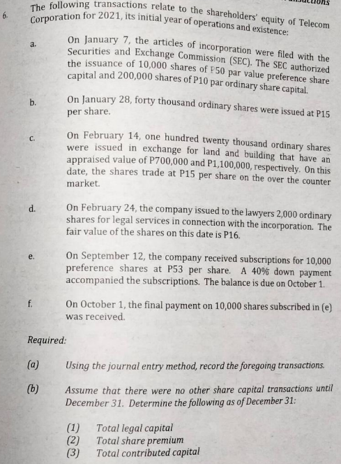 The following transactions relate to the shareholders' equity of Telecom
Corporation for 2021, its initial year of operations and existence:
6.
a.
On January 7, the articles of incorporation were filed with the
Securities and Exchange Commission (SEC). The SEC authorized
the issuance of 10,000 shares of P50 par value preference share
capital and 200,000 shares of P10 par ordinary share capital.
On January 28, forty thousand ordinary shares were issued at P15
per share.
On February 14, one hundred twenty thousand ordinary shares
were issued in exchange for land and building that have an
appraised value of P700,000 and P1,100,000, respectively. On this
date, the shares trade at P15 per share on the over the counter
market.
On February 24, the company issued to the lawyers 2,000 ordinary
shares for legal services in connection with the incorporation. The
fair value of the shares on this date is P16.
On September 12, the company received subscriptions for 10,000
preference shares at P53 per share. A 40% down payment
accompanied the subscriptions. The balance is due on October 1.
On October 1, the final payment on 10,000 shares subscribed in (e)
was received.
Using the journal entry method, record the foregoing transactions.
Assume that there were no other share capital transactions until
December 31. Determine the following as of December 31:
(1) Total legal capital
(2)
Total share premium
(3)
Total contributed capital
b.
d.
f.
Required:
(a)
(b)