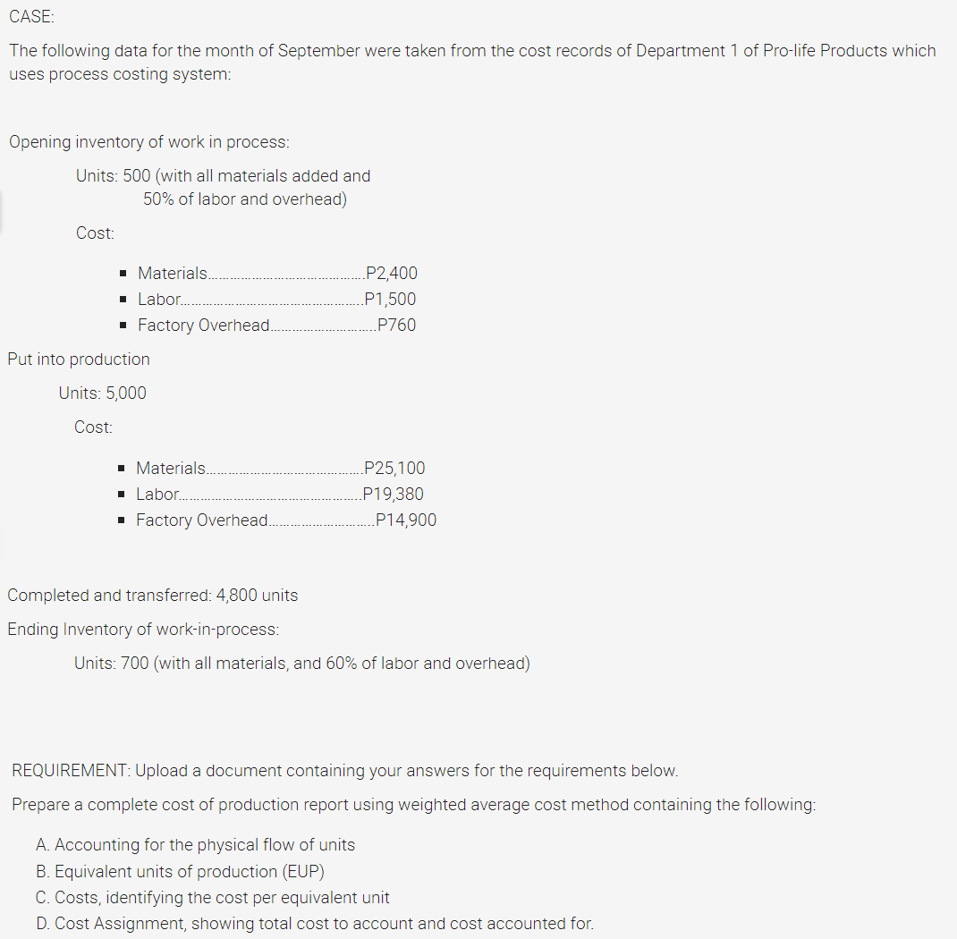CASE:
The following data for the month of September were taken from the cost records of Department 1 of Pro-life Products which
uses process costing system:
Opening inventory of work in process:
Units: 500 (with all materials added and
50% of labor and overhead)
Cost:
■ Materials..
■ Labor.....
■ Factory Overhead.
■ Materials..
■ Labor........
■ Factory Overhead.
..P14,900
Completed and transferred: 4,800 units
Ending Inventory of work-in-process:
Units: 700 (with all materials, and 60% of labor and overhead)
REQUIREMENT: Upload a document containing your answers for the requirements below.
Prepare a complete cost of production report using weighted average cost method containing the following:
A. Accounting for the physical flow of units
B. Equivalent units of production (EUP)
C. Costs, identifying the cost per equivalent unit
D. Cost Assignment, showing total cost to account and cost accounted for.
..P2,400
.P1,500
.P760
.P25,100
P19,380
Put into production
Units: 5,000
Cost: