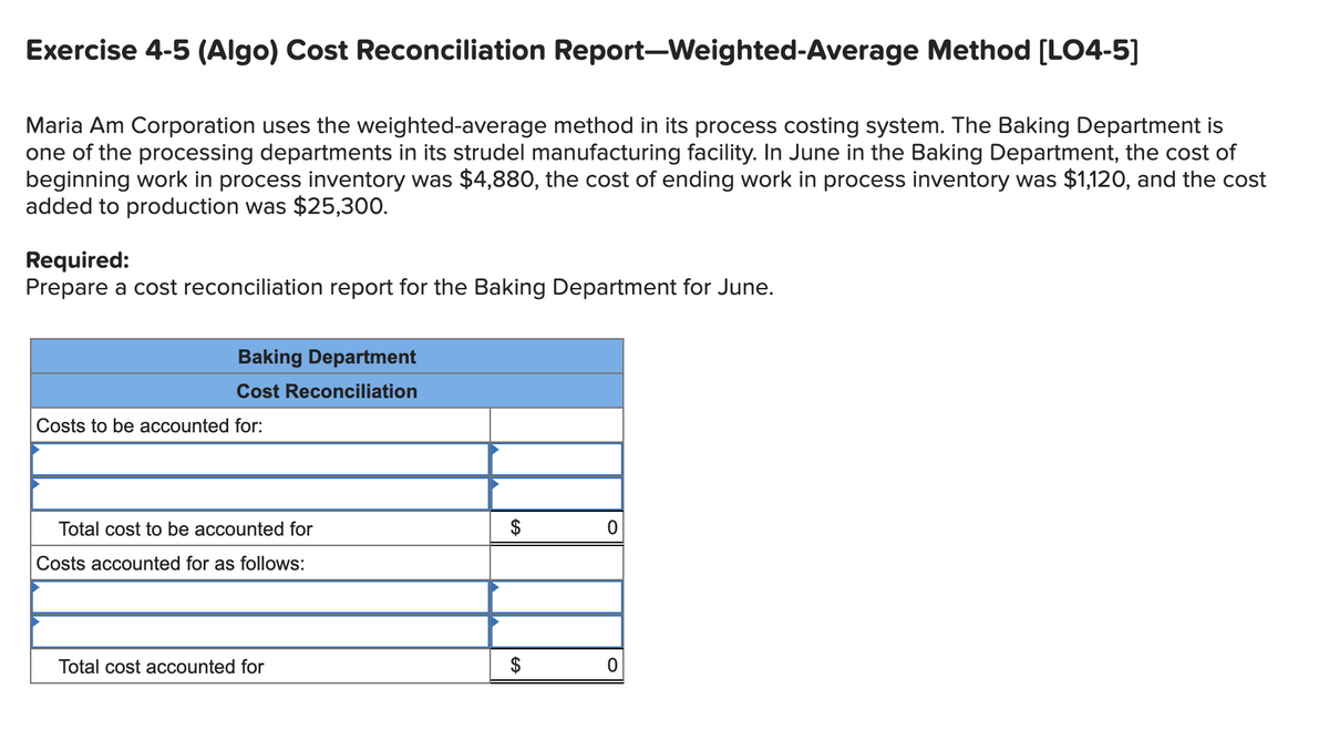 Exercise 4-5 (Algo) Cost Reconciliation Report-Weighted-Average Method [LO4-5]
Maria Am Corporation uses the weighted-average method in its process costing system. The Baking Department is
one of the processing departments in its strudel manufacturing facility. In June in the Baking Department, the cost of
beginning work in process inventory was $4,880, the cost of ending work in process inventory was $1,120, and the cost
added to production was $25,300.
Required:
Prepare a cost reconciliation report for the Baking Department for June.
Baking Department
Cost Reconciliation
Costs to be accounted for:
Total cost to be accounted for
$
Costs accounted for as follows:
Total cost accounted for
$
