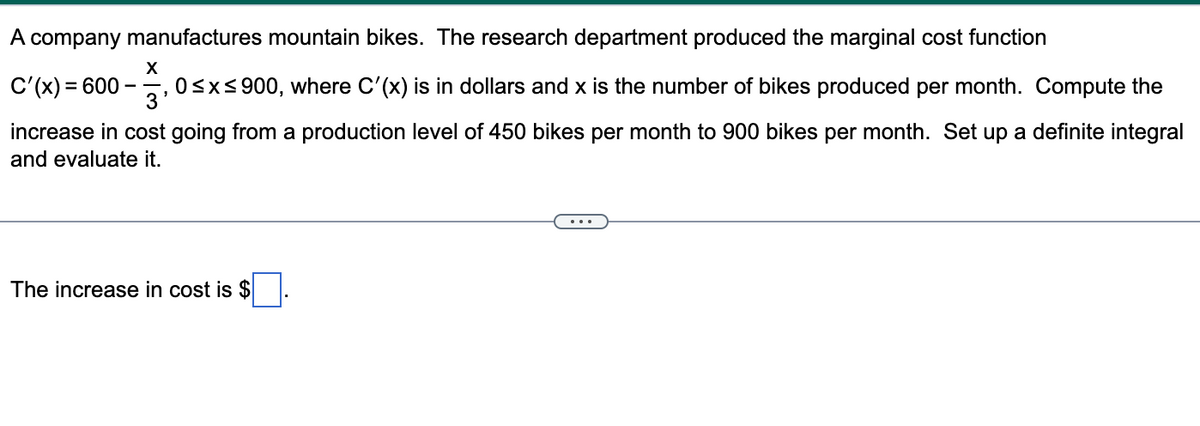 A company manufactures mountain bikes. The research department produced the marginal cost function
X
C'(x) = 600
3'
0≤x≤900, where C'(x) is in dollars and x is the number of bikes produced per month. Compute the
increase in cost going from a production level of 450 bikes per month to 900 bikes per month. Set up a definite integral
and evaluate it.
The increase in cost is $