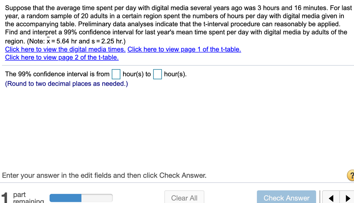 Suppose that the average time spent per day with digital media several years ago was 3 hours and 16 minutes. For last
year, a random sample of 20 adults in a certain region spent the numbers of hours per day with digital media given in
the accompanying table. Preliminary data analyses indicate that the t-interval procedure can reasonably be applied.
Find and interpret a 99% confidence interval for last year's mean time spent per day with digital media by adults of the
region. (Note: x= 5.64 hr and s = 2.25 hr.)
Click here to view the digital media times. Click here to view page 1 of the t-table.
Click here to view page 2 of the t-table.
The 99% confidence interval is from
hour(s) to
hour(s).
(Round to two decimal places as needed.)
Enter your answer in the edit fields and then click Check Answer.
1
part
remainina
Clear All
Check Answer
