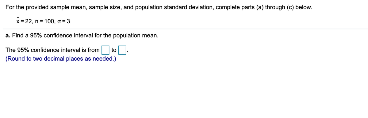 For the provided sample mean, sample size, and population standard deviation, complete parts (a) through (c) below.
x= 22, n = 100, o = 3
a. Find a 95% confidence interval for the population mean.
The 95% confidence interval is from to .
(Round to two decimal places as needed.)
