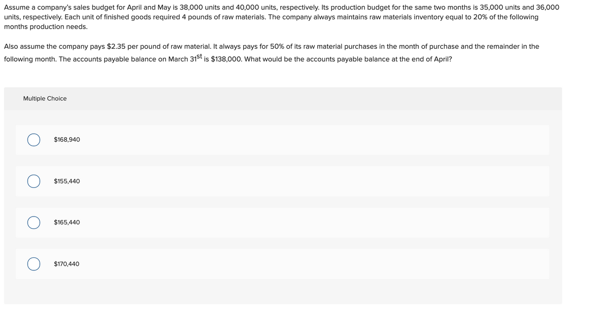 Assume a company's sales budget for April and May is 38,000 units and 40,000 units, respectively. Its production budget for the same two months is 35,000 units and 36,000
units, respectively. Each unit of finished goods required 4 pounds of raw materials. The company always maintains raw materials inventory equal to 20% of the following
months production needs.
Also assume the company pays $2.35 per pound of raw material. It always pays for 50% of its raw material purchases in the month of purchase and the remainder in the
following month. The accounts payable balance on March 31st is $138,000. What would be the accounts payable balance at the end of April?
Multiple Choice
$168,940
$155,440
$165,440
$170,440
