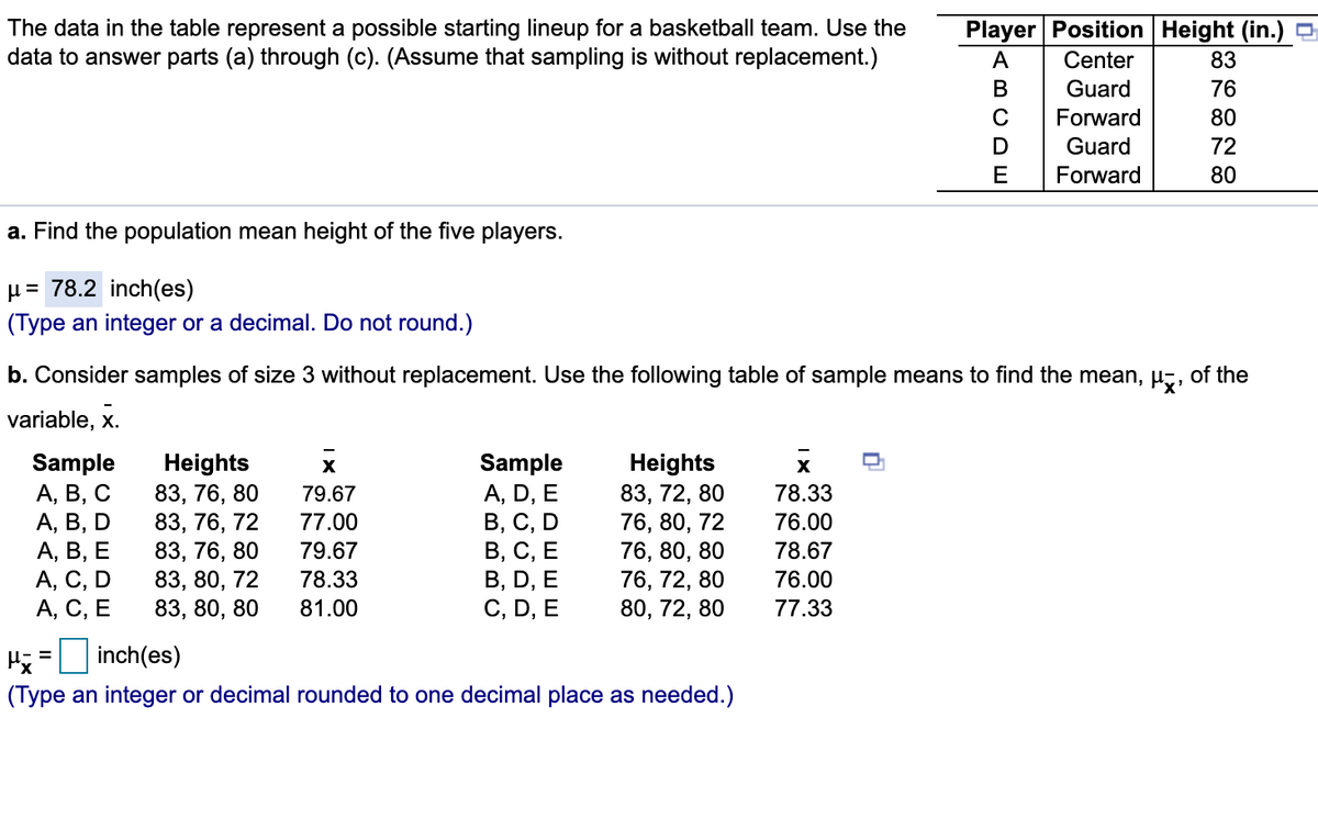 The data in the table represent a possible starting lineup for a basketball team. Use the
data to answer parts (a) through (c). (Assume that sampling is without replacement.)
Player Position Height (in.)
Center
83
В
Guard
76
Forward
80
Guard
72
Forward
80
a. Find the population mean height of the five players.
µ= 78.2 inch(es)
(Type an integer or a decimal. Do not round.)
b. Consider samples of size 3 without replacement. Use the following table of sample means to find the mean, µz, of the
variable, x.
Sample
А, В, С
А, В, D
А, В, Е
А, С, D
А, С, Е
Heights
83, 76, 80
83, 76, 72
83, 76, 80
83, 80, 72
83, 80, 80
Sample
A, D, E
В, С, D
В, С, Е
В, D, E
C, D, E
Heights
83, 72, 80
76, 80, 72
76, 80, 80
76, 72, 80
80, 72, 80
79.67
78.33
77.00
76.00
79.67
78.67
78.33
76.00
81.00
77.33
Hj = inch(es)
(Type an integer or decimal rounded to one decimal place as needed.)
ABCDE
