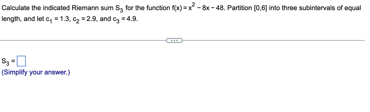 Calculate the indicated Riemann sum S3 for the function f(x)=x² - 8x - 48. Partition [0,6] into three subintervals of equal
length, and let c₁ = 1.3, c₂ = 2.9, and c3 = 4.9.
S3 =
(Simplify your answer.)