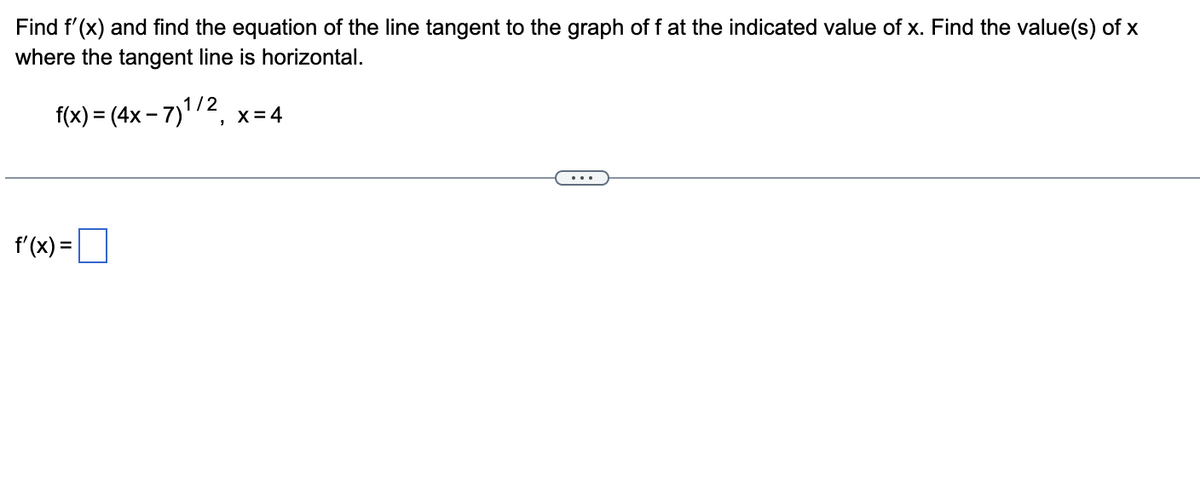 Find f'(x) and find the equation of the line tangent to the graph of f at the indicated value of x. Find the value(s) of x
where the tangent line is horizontal.
f(x) = (4x − 7)¹/2, x=4
f'(x) =