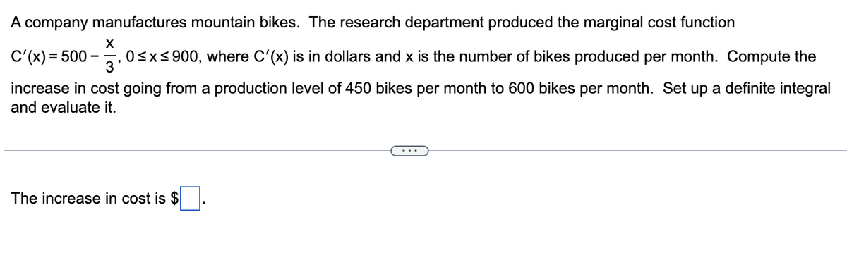 A company manufactures mountain bikes. The research department produced the marginal cost function
X
C'(x) = 500
3'
, 0≤x≤900, where C'(x) is in dollars and x is the number of bikes produced per month. Compute the
increase in cost going from a production level of 450 bikes per month to 600 bikes per month. Set up a definite integral
and evaluate it.
The increase in cost is $