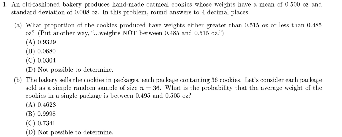 1. An old-fashioned bakery produces hand-made oatmeal cookies whose weights have a mean of 0.500 oz and
standard deviation of 0.008 oz. In this problem, round answers to 4 decimal places.
(a) What proportion of the cookies produced have weights eit her greater than 0.515 oz or less than 0.485
oz? (Put another way,
.weights NOT between 0.485 and 0.515 oz.")
(A) 0.9329
(В) 0.0680
(C) 0.0304
(D) Not possible to determine.
(b) The bakery sells the cookies in packages, each package containing 36 cookies. Let's consider each package
sold as a simple random sample of size n = 36. What is the probability that the average weight of the
cookies in a single package is between 0.495 and 0.505 oz?
(A) 0.4628
(В) 0.9998
(C) 0.7341
(D) Not possible to determine.
