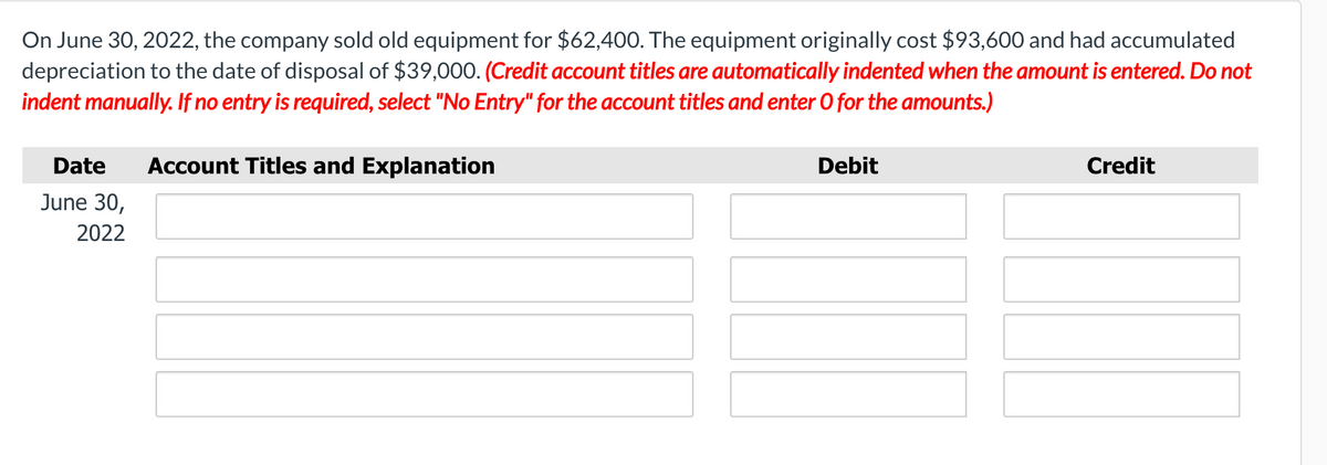 On June 30, 2022, the company sold old equipment for $62,400. The equipment originally cost $93,600 and had accumulated
depreciation to the date of disposal of $39,000. (Credit account titles are automatically indented when the amount is entered. Do not
indent manually. If no entry is required, select "No Entry" for the account titles and enter O for the amounts.)
Date
Account Titles and Explanation
Debit
Credit
June 30,
2022
