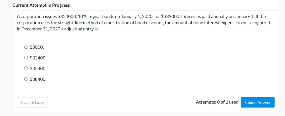 Current Attempt in Progress
A corporation issues $354000, 10%, 5-year bonds on January 1, 2020, for $339000. Interest is paid annually on January 1. If the
corporation uses the straight-line method of amortization of bond discount, the amount of bond interest expense to be recognized
in December 31, 2020's adjusting entry is
$3000.
$32400.
$35400.
$38400.
Save for Later
Attempts: 0 of 1 used
Submit Answer
