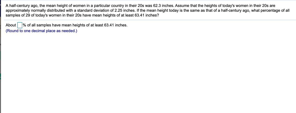 A half-century ago, the mean height of women in a particular country in their 20s was 62.3 inches. Assume that the heights of today's women in their 20s are
approximately normally distributed with a standard deviation of 2.25 inches. If the mean height today is the same as that of a half-century ago, what percentage of all
samples of 29 of today's women in their 20s have mean heights of at least 63.41 inches?
About % of all samples have mean heights of at least 63.41 inches.
(Round to one decimal place as needed.)
