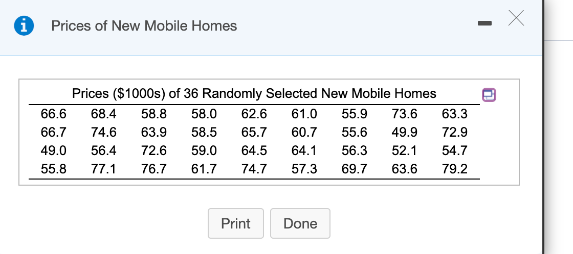 Prices of New Mobile Homes
Prices ($1000s) of 36 Randomly Selected New Mobile Homes
66.6
68.4
58.8
58.0
62.6
61.0
55.9
73.6
63.3
66.7
74.6
63.9
58.5
65.7
60.7
55.6
49.9
72.9
49.0
56.4
72.6
59.0
64.5
64.1
56.3
52.1
54.7
55.8
77.1
76.7
61.7
74.7
57.3
69.7
63.6
79.2
Print
Done
