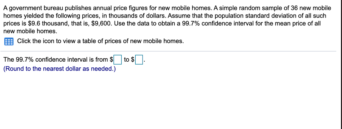 A government bureau publishes annual price figures for new mobile homes. A simple random sample of 36 new mobile
homes yielded the following prices, in thousands of dollars. Assume that the population standard deviation of all such
prices is $9.6 thousand, that is, $9,600. Use the data to obtain a 99.7% confidence interval for the mean price of all
new mobile homes.
Click the icon to view a table of prices of new mobile homes.
The 99.7% confidence interval is from $
to $
(Round to the nearest dollar as needed.)
