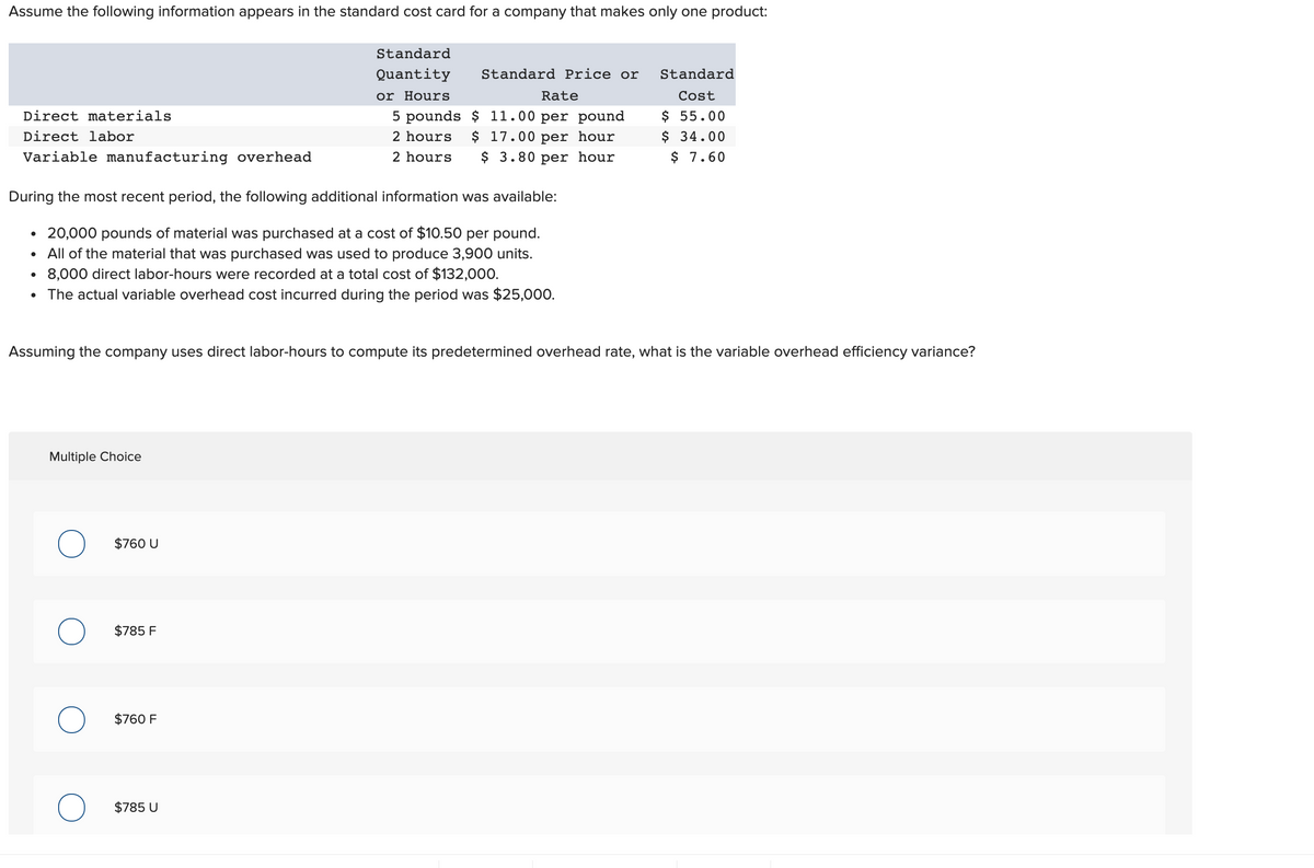 Assume the following information appears in the standard cost card for a company that makes only one product:
Standard
Quantity
Standard Price or
Standard
or Hours
Rate
Cost
$ 55.00
$ 34.00
$ 7.60
Direct materials
5 pounds $ 11.00 per pound
$ 17.00 per hour
$ 3.80 per hour
Direct labor
2 hours
Variable manufacturing overhead
2 hours
During the most recent period, the following additional information was available:
• 20,000 pounds of material was purchased at a cost of $10.50 per pound.
All of the material that was purchased was used to produce 3,900 units.
• 8,000 direct labor-hours were recorded at a total cost of $132,000.
The actual variable overhead cost incurred during the period was $25,000.
Assuming the company uses direct labor-hours to compute its predetermined overhead rate, what is the variable overhead efficiency variance?
Multiple Choice
$760 U
$785 F
$760 F
$785 U
