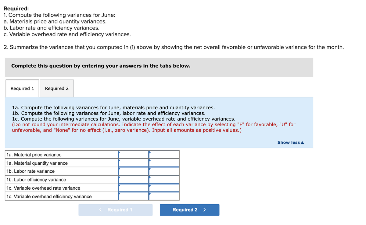 Required:
1. Compute the following variances for June:
a. Materials price and quantity variances.
b. Labor rate and efficiency variances.
c. Variable overhead rate and efficiency variances.
2. Summarize the variances that you computed in (1) above by showing the net overall favorable or unfavorable variance for the month.
Complete this question by entering your answers in the tabs below.
Required 1
Required 2
la. Compute the following variances for June, materials price and quantity variances.
1b. Compute the following variances for June, labor rate and efficiency variances.
1c. Compute the following variances for June, variable overhead rate and efficiency variances.
(Do not round your intermediate calculations. Indicate the effect of each variance by selecting "F" for favorable, "U" for
unfavorable, and "None" for no effect (i.e., zero variance). Input all amounts as positive values.)
Show less A
1a. Material price variance
1a. Material quantity variance
1b. Labor rate variance
1b. Labor efficiency variance
1c. Variable overhead rate variance
1c. Variable overhead efficiency variance
< Required 1
Required 2
>
