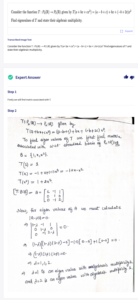 Consider the function T : P,(R) → P,(R) given by T(a + bz + cz³) = (a – 6+c) + bx + (-b+2c)z²
Find eigenvalues of T and state their algebraic multiplicity.
E Expand
Transcribed Image Text
Consider the function T:P2|R) - P2 (R) given by T(a+ bx + cx*) = (a - b+ c) + bx+ (-b+2c)x Find eigenvalues of Tand
state their algebralc multiplicity.
V Expert Answer
Step 1
Firstly we will find matrix associated with T.
Step 2
T: P, IR)→ P IR) grven by
Tla tbx+cx) = (a-b+s)+ bx+ Gb+2c) x?
To find eigen valuus of T we finst kind matrin
dtouated with wet: standoad. basis of
6 = {1, x,u²}.
T(4) = 1
T(x) = -I + x+(-1)x² = - 1+x-x2
T(x²) = 1 +ax?
T: B:8) - A= [1 -
O -1
Now, for eigen valuus of A we must caluulate
JA-AZ1=0.
*作。
=0.
=) d=1,1, 2.
) del P8 an eigen value with pmalgebraic multipiay2.
and d=2 s an
elgen value with algebraje mutipuicly
