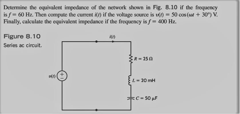 Determine the equivalent impedance of the network shown in Fig. 8.10 if the frequency
is f = 60 Hz. Then compute the current i(t) if the voltage source is v(t) = 50 cos (wt + 30°) V.
Finally, calculate the equivalent impedance if the frequency is f = 400 Hz.
Figure 8.10
Series ac circuit.
v(t)
+
i(t)
R = 250
L = 20 mH
C = 50 μF
