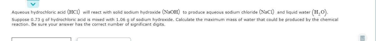 Aqueous hydrochloric acid (HCI) will react with solid sodium hydroxide (NaOH) to produce aqueous sodium chloride (NaCl) and liquid water (H,O).
Suppose 0.73 g of hydrochloric acid is mixed with 1.06 g of sodium hydroxide. Calculate the maximum mass of water that could be produced by the chemical
reaction. Be sure your answer has the correct number of significant digits.
