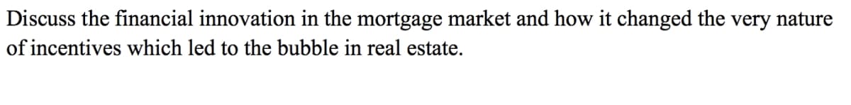 Discuss the financial innovation in the mortgage market and how it changed the very nature
of incentives which led to the bubble in real estate.
