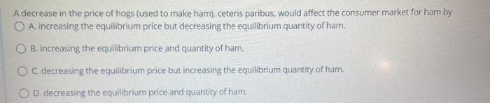 A decrease in the price of hogs (used to make ham), ceteris paribus, would affect the consumer market for ham by
O A. increasing the equilibrium price but decreasing the equilibrium quantity of ham.
O B. increasing the equilibrium price and quantity of ham.
O C. decreasing the equilibrium price but increasing the equilibrium quantity of ham.
D. decreasing the equilibrium price and quantity of ham.
