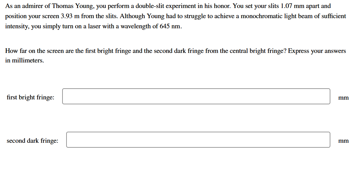 As an admirer of Thomas Young, you perform a double-slit experiment in his honor. You set your slits 1.07 mm apart and
position your screen 3.93 m from the slits. Although Young had to struggle to achieve a monochromatic light beam of sufficient
intensity, you simply turn on a laser with a wavelength of 645 nm.
How far on the screen are the first bright fringe and the second dark fringe from the central bright fringe? Express your answers
in millimeters.
first bright fringe:
mm
second dark fringe:
mm
