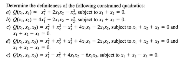 Determine the definiteness of the following constrained quadratics:
a) Q(x₁, x₂) = x² + 2x₁x₂x2, subject to x₁ + x₂ = 0.
b) Q(x₁, x₂) = 4x + 2x₁x2x2, subject to x₁ + x₂ = 0.
c) Q(x₁, x2, x3) = x² + x² − x} + 4x₁x3 − 2x₁x2, subject to x₁ + x₂ + x3 = 0 and
x₁ + x₂x3 = 0.
d) Q(x1, x2, X3) = x² + x² + x² + 4x₁x3 - 2x₁x2, subject to x₁ + x₂ + x3 = 0 and
x₁ + x₂x3 = 0.
e) Q(x₁, x2, x3) = x² − x² + 4x₁x₂ − 6x2x3, subject to x₁ + x₂ - x3 = 0.
-