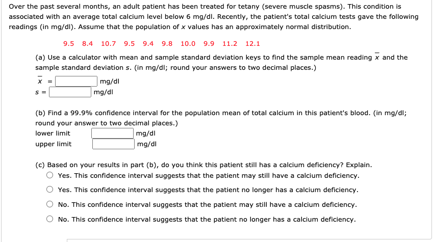 Over the past several months, an adult patient has been treated for tetany (severe muscle spasms). This condition is
associated with an average total calcium level below 6 mg/dl. Recently, the patient's total calcium tests gave the following
readings (in mg/dl). Assume that the population of x values has an approximately normal distribution.
9.5 8.4 10.7 9.5 9.4 9.8 10.0 9.9 11.2 12.1
(a) Use a calculator with mean and sample standard deviation keys to find the sample mean reading x and the
sample standard deviation s. (in mg/dl; round your answers to two decimal places.)
mg/dl
|mg/dl
S =
(b) Find a 99.9% confidence interval for the population mean of total calcium in this patient's blood. (in mg/dl;
round your answer to two decimal places.)
lower limit
mg/dl
upper limit
| mg/dl
(c) Based on your results in part (b), do you think this patient still has a calcium deficiency? Explain.
Yes. This confidence interval suggests that the patient may still have a calcium deficiency.
Yes. This confidence interval suggests that the patient no longer has a calcium deficiency.
No. This confidence interval suggests that the patient may still have a calcium deficiency.
No. This confidence interval suggests that the patient no longer has a calcium deficiency.
