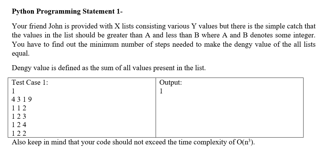 Python Programming Statement 1-
Your friend John is provided with X lists consisting various Y values but there is the simple catch that
the values in the list should be greater than A and less than B where A and B denotes some integer.
You have to find out the minimum number of steps needed to make the dengy value of the all lists
equal.
Dengy value is defined as the sum of all values present in the list.
Test Case 1:
1
4319
112
123
124
Output:
1
122
Also keep in mind that your code should not exceed the time complexity of O(n³).