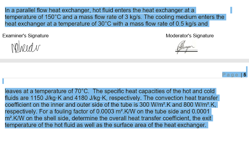 In a parallel flow heat exchanger, hot fluid enters the heat exchanger at a
temperature of 150°C and a mass flow rate of 3 kg/s. The cooling medium enters the
heat exchanger at a temperature of 30°C with a mass flow rate of 0.5 kg/s and
Examiner's Signature
Moderator's Signature
Page |5
leaves at a temperature of 70°C. The specific heat capacities of the hot and cold
fluids are 1150 J/kg-K and 4180 J/kg-K, respectively. The convection heat transfer
coefficient on the inner and outer side of the tube is 300 W/m?.K and 800 W/m?.K,
respectively. For a fouling factor of 0.0003 m².K/W on the tube side and 0.0001
m?.K/W on the shell side, determine the overall heat transfer coefficient, the exit
temperature of the hot fluid as well as the surface area of the heat exchanger.
