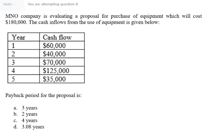 Note: -
You are attempting question 8
MNO company is evaluating a proposal for purchase of equipment which will cost
S180,000. The cash inflows from the use of equipment is given below:
Year
Cash flow
S60,000
$40,000
S70,000
$125,000
$35,000
1
3
4
Payback period for the proposal is:
а. 3 years
b. 2 years
с. 4 years
d. 3.08 years
