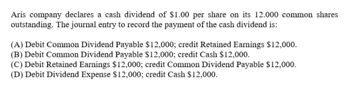 Aris company declares a cash dividend of $1.00 per share on its 12.000 common shares
outstanding. The journal entry to record the payment of the cash dividend is:
(A) Debit Common Dividend Payable $12,000; credit Retained Earnings $12,000.
(B) Debit Common Dividend Payable $12,000; credit Cash $12,000.
(C) Debit Retained Earnings $12,000; credit Common Dividend Payable $12,000.
(D) Debit Dividend Expense $12,000; credit Cash $12,000.
