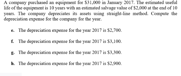 A company purchased an equipment for $31,000 in January 2017. The estimated useful
life of the equipment is 10 years with an estimated salvage value of $2,000 at the end of 10
years. The company depreciates its assets using straight-line method. Compute the
depreciation expense for the company for the year.
e. The depreciation expense for the year 2017 is $2,700.
f. The depreciation expense for the year 2017 is $3,100.
g. The depreciation expense for the year 2017 is $3,300.
h. The depreciation expense for the year 2017 is $2,900.
