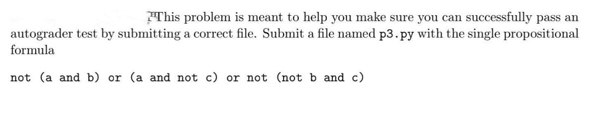This problem is meant to help you make sure you can successfully pass an
autograder test by submitting a correct file. Submit a file named p3.py with the single propositional
formula
not (a and b) or (a and not c) or not (not b and c)
