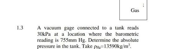 Gas
1.3
A vacuum gage connected to a tank reads
30kPa at a location where the barometric
reading is 755mm Hg. Determine the absolute
pressure in the tank. Take pHg=13590kg/m?.
