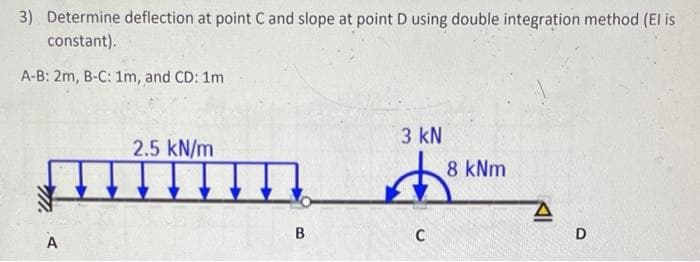 3) Determine deflection at point C and slope at point D using double integration method (El is
constant).
A-B: 2m, B-C: 1m, and CD: 1m
A
2.5 kN/m
B
3 kN
C
8 kNm
D