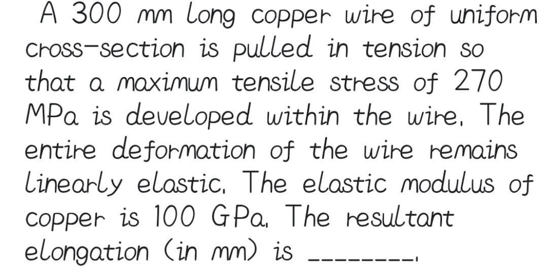 A 300 mm Long copper wire of uniform
cross-section is pulled in tension so
that a maximum tensile stress of 270
MPa is developed within the wire. The
entire deformation of the wire remains
Linearly elastic. The elastic modulus of
copper is 100 GPa. The resultant
elongation (in mm) is