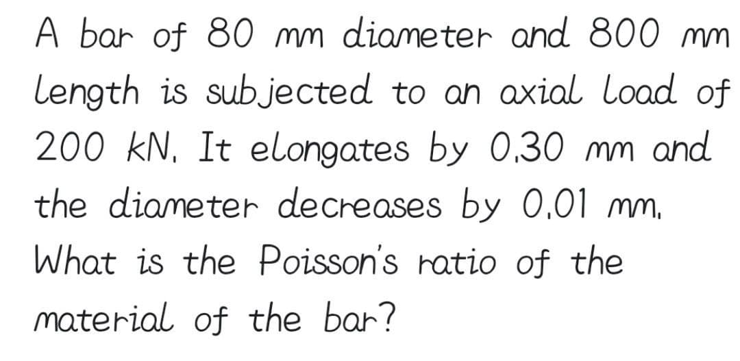 A bar of 80 mm diameter and 800 mm
Length is subjected to an axial load of
200 kN. It elongates by 0.30 mm and
the diameter decreases by 0.01 mm.
What is the Poisson's ratio of the
material of the bar?