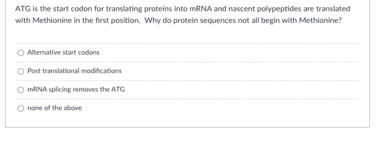 ATG is the start codon for translating proteins into mRNA and nascent polypeptides are translated
with Methionine in the first position. Why do protein sequences not all begin with Methionine?
Alternative start codons
Post translational modifications
MRNA splicing removes the ATG
none of the above
